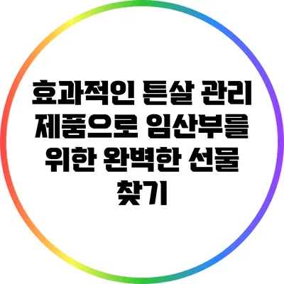 효과적인 튼살 관리 제품으로 임산부를 위한 완벽한 선물 찾기