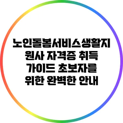 노인돌봄서비스생활지원사 자격증 취득 가이드: 초보자를 위한 완벽한 안내