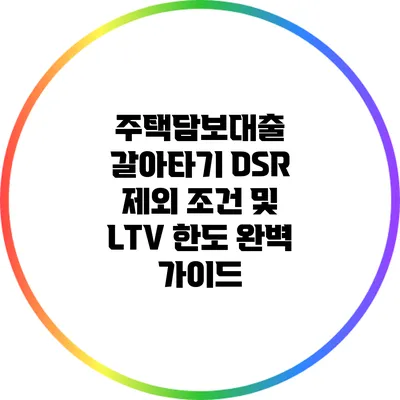 주택담보대출 갈아타기: DSR 제외 조건 및 LTV 한도 완벽 가이드
