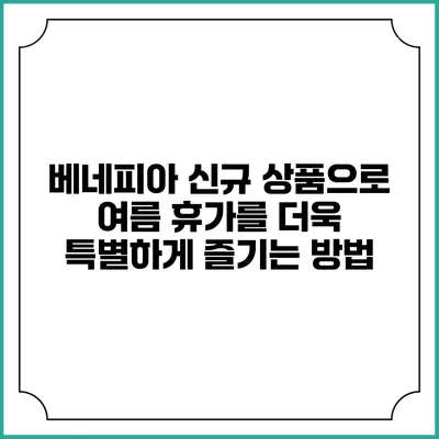 베네피아 신규 상품으로 여름 휴가를 더욱 특별하게 즐기는 방법