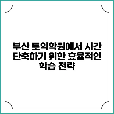 부산 토익학원에서 시간 단축하기 위한 효율적인 학습 전략