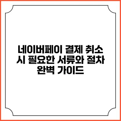 네이버페이 결제 취소 시 필요한 서류와 절차 완벽 가이드